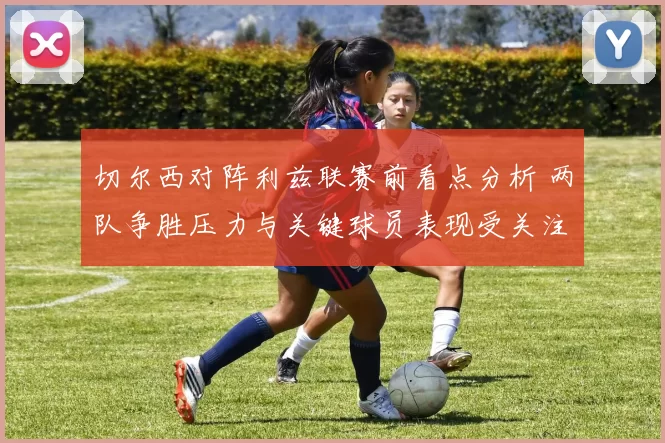 切尔西对阵利兹联赛前看点分析 两队争胜压力与关键球员表现受关注