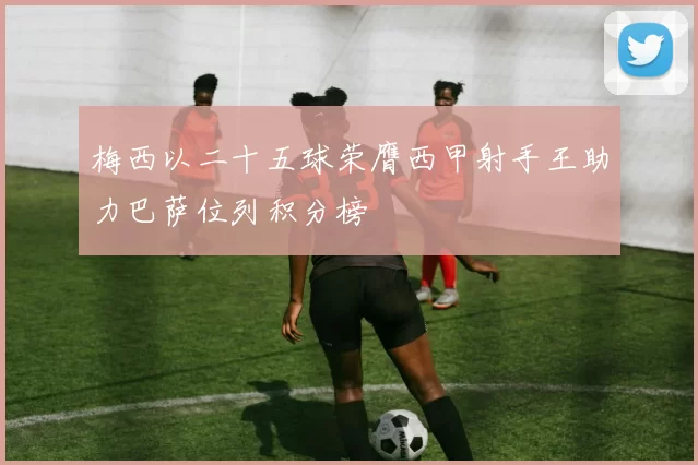 梅西以二十五球荣膺西甲射手王助力巴萨位列积分榜