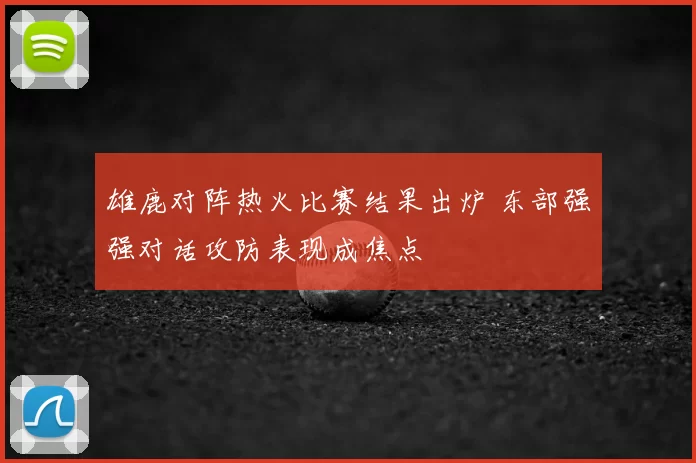 雄鹿对阵热火比赛结果出炉 东部强强对话攻防表现成焦点