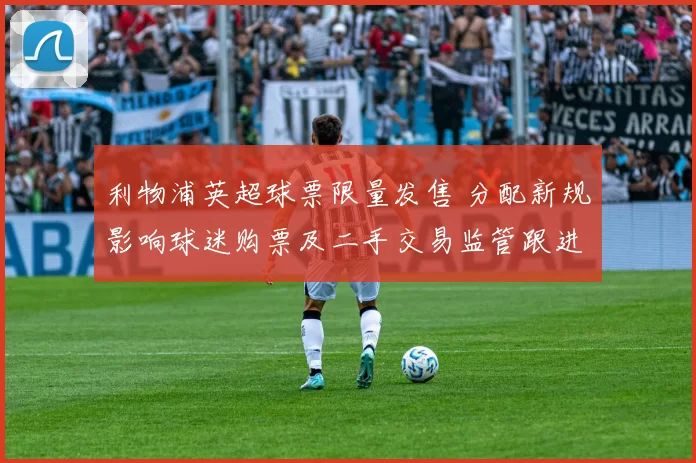 利物浦英超球票限量发售 分配新规影响球迷购票及二手交易监管跟进措施